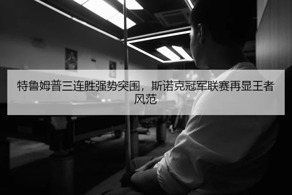 特鲁姆普三连胜强势突围，斯诺克冠军联赛再显王者风范