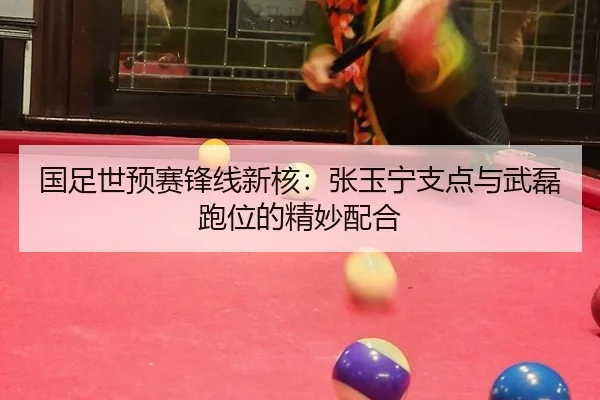 国足世预赛锋线新核：张玉宁支点与武磊跑位的精妙配合