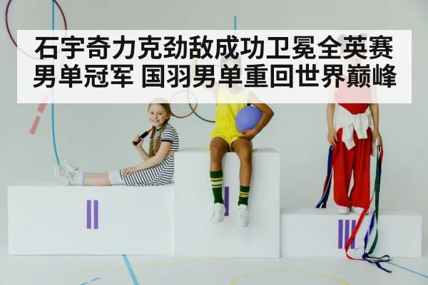 石宇奇力克劲敌成功卫冕全英赛男单冠军 国羽男单重回世界巅峰